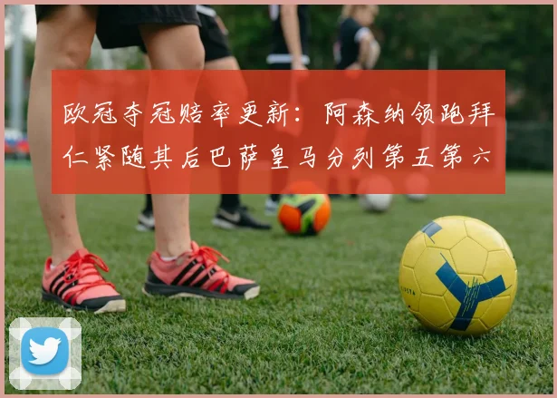欧冠夺冠赔率更新：阿森纳领跑拜仁紧随其后巴萨皇马分列第五第六位