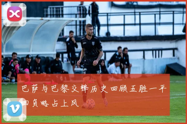 巴萨与巴黎交锋历史回顾五胜一平四负略占上风