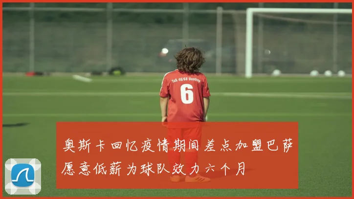 奥斯卡回忆疫情期间差点加盟巴萨愿意低薪为球队效力六个月