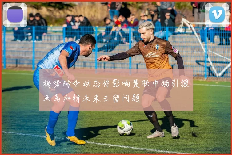 梅努转会动态将影响曼联中场引援及乌加特未来去留问题