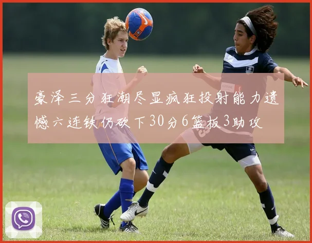 豪泽三分狂潮尽显疯狂投射能力遗憾六连铁仍砍下30分6篮板3助攻