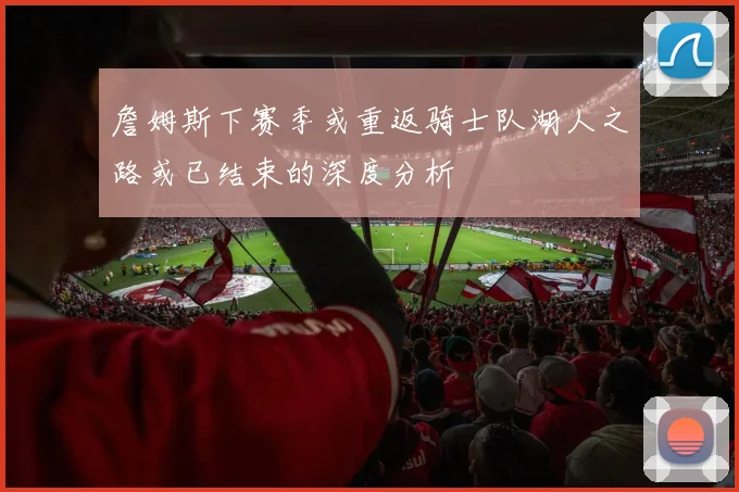 詹姆斯下赛季或重返骑士队湖人之路或已结束的深度分析