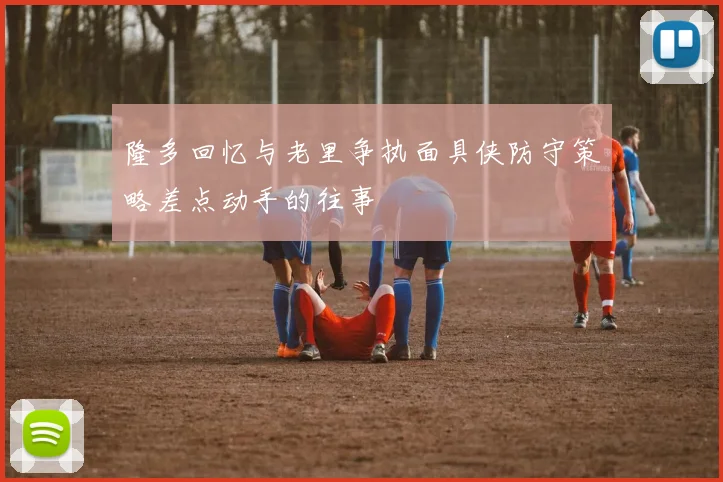 隆多回忆与老里争执面具侠防守策略差点动手的往事