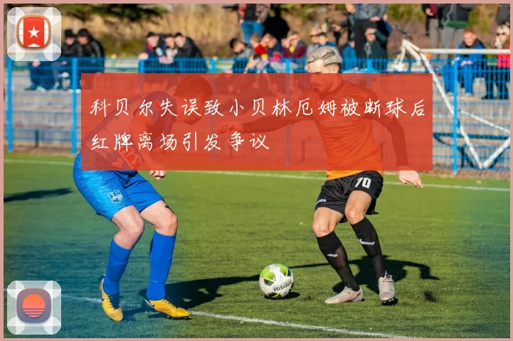 科贝尔失误致小贝林厄姆被断球后红牌离场引发争议