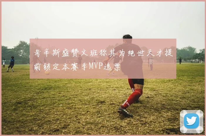 考辛斯盛赞文班称其为绝世天才提前锁定本赛季MVP选票