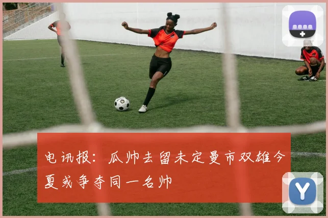 电讯报：瓜帅去留未定曼市双雄今夏或争夺同一名帅