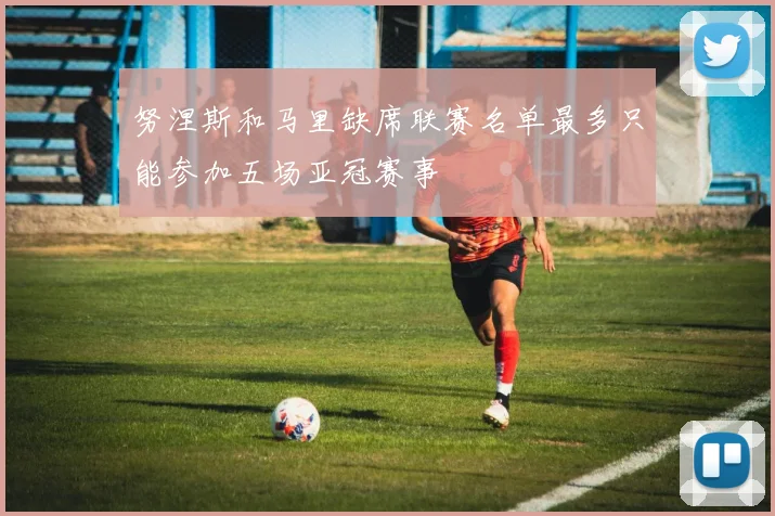 努涅斯和马里缺席联赛名单最多只能参加五场亚冠赛事