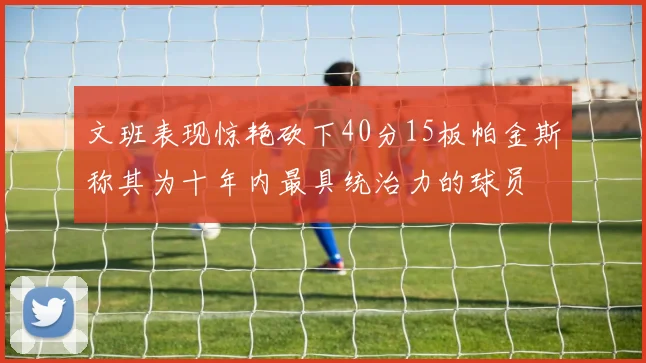 文班表现惊艳砍下40分15板帕金斯称其为十年内最具统治力的球员