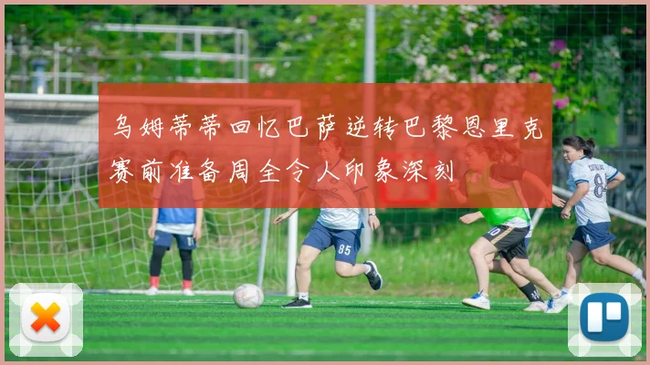 乌姆蒂蒂回忆巴萨逆转巴黎恩里克赛前准备周全令人印象深刻