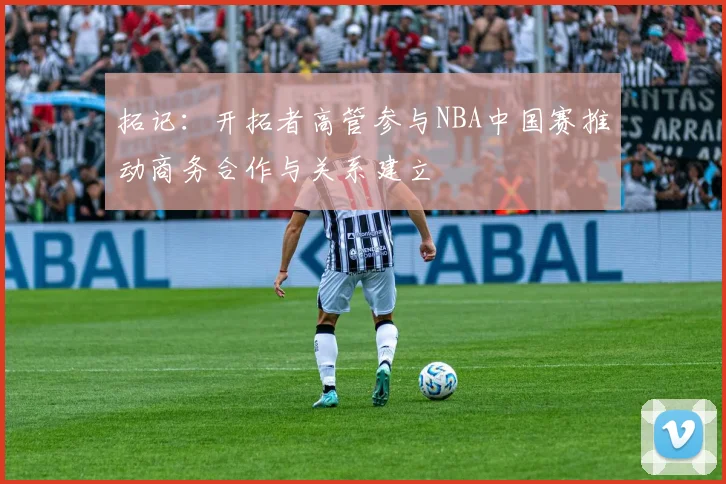 拓记：开拓者高管参与NBA中国赛推动商务合作与关系建立