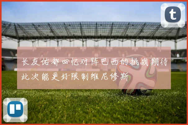 长友佑都回忆对阵巴西的挑战期待此次能更好限制维尼修斯