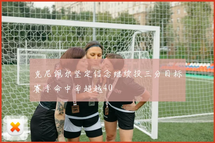 克尼佩尔坚定信念继续投三分目标赛季命中率超越40