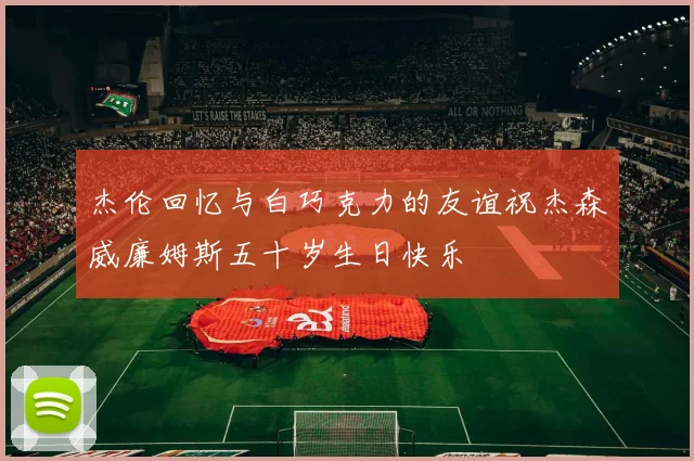 杰伦回忆与白巧克力的友谊祝杰森威廉姆斯五十岁生日快乐