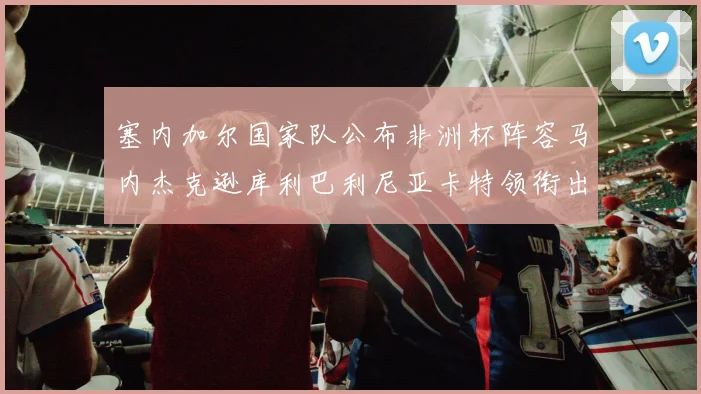 塞内加尔国家队公布非洲杯阵容马内杰克逊库利巴利尼亚卡特领衔出征