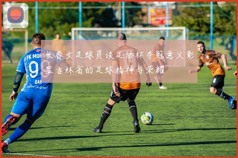 长春女足球员谈足协杯夺冠意义彰显吉林省的足球精神与荣耀