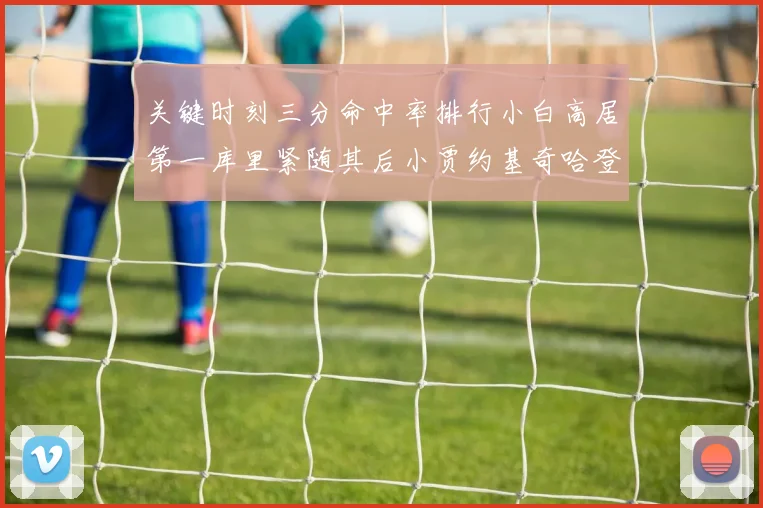 关键时刻三分命中率排行小白高居第一库里紧随其后小贾约基奇哈登表现不俗