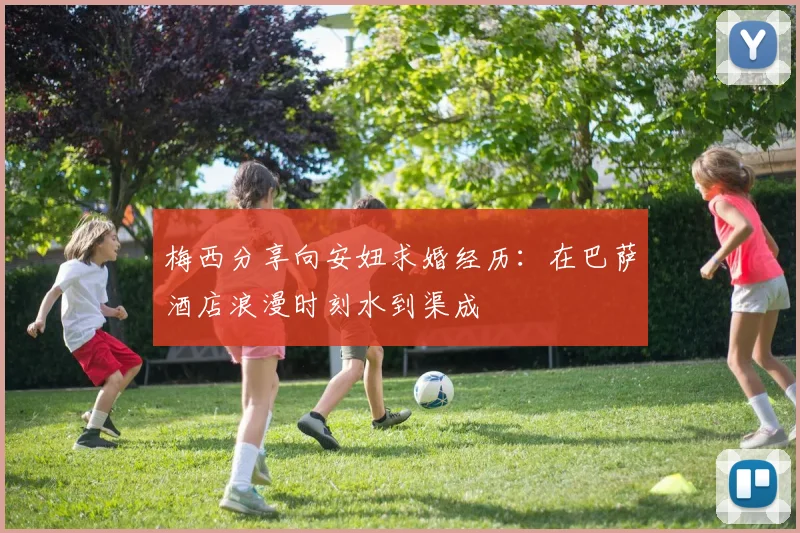 梅西分享向安妞求婚经历：在巴萨酒店浪漫时刻水到渠成