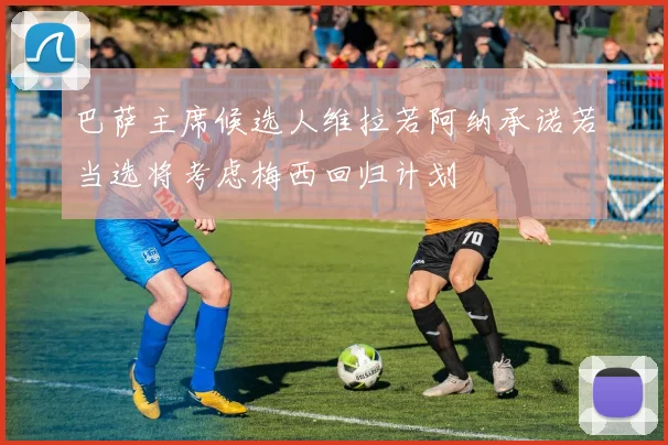 巴萨主席候选人维拉若阿纳承诺若当选将考虑梅西回归计划