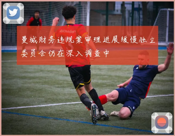 曼城财务违规案审理进展缓慢独立委员会仍在深入调查中