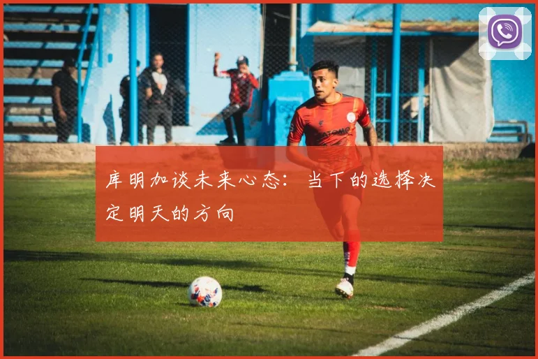 库明加谈未来心态：当下的选择决定明天的方向