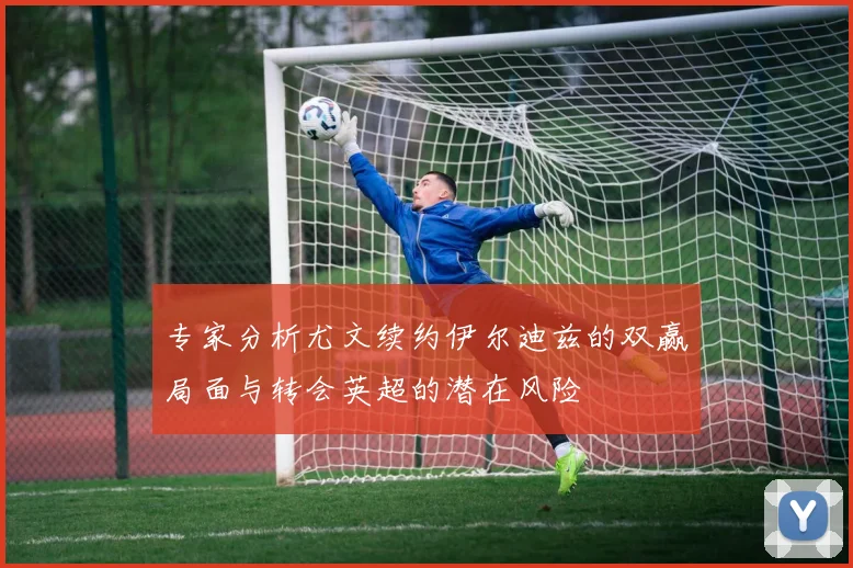 专家分析尤文续约伊尔迪兹的双赢局面与转会英超的潜在风险