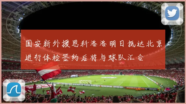 国安新外援恩科洛洛明日抵达北京进行体检签约后将与球队汇合