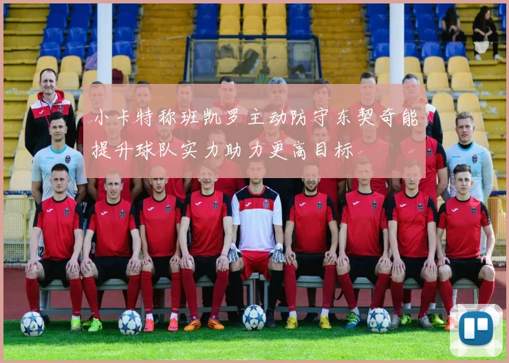 小卡特称班凯罗主动防守东契奇能提升球队实力助力更高目标