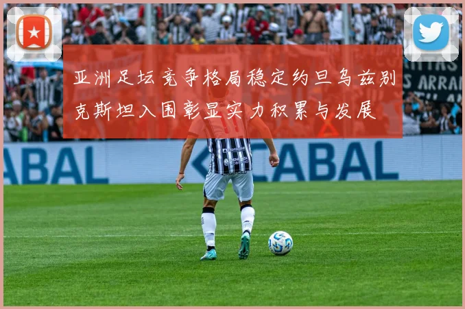 亚洲足坛竞争格局稳定约旦乌兹别克斯坦入围彰显实力积累与发展