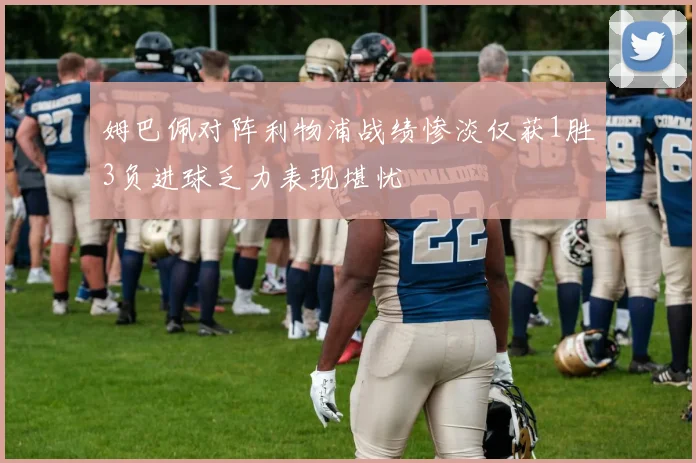 姆巴佩对阵利物浦战绩惨淡仅获1胜3负进球乏力表现堪忧