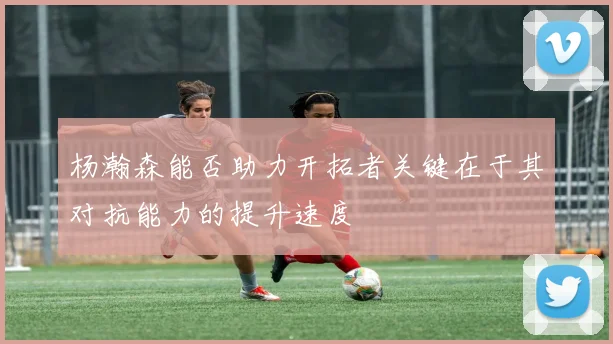 杨瀚森能否助力开拓者关键在于其对抗能力的提升速度