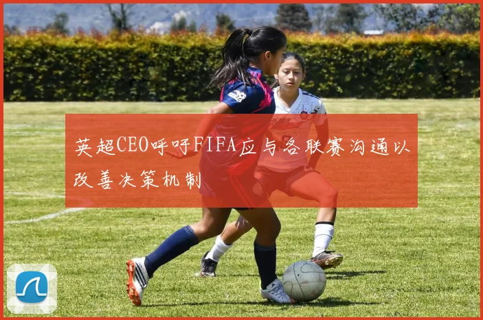 英超CEO呼吁FIFA应与各联赛沟通以改善决策机制