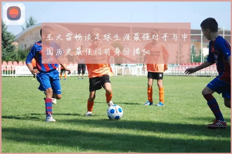 王大雷畅谈足球生涯最强对手与中国历史最佳门将身份揭秘
